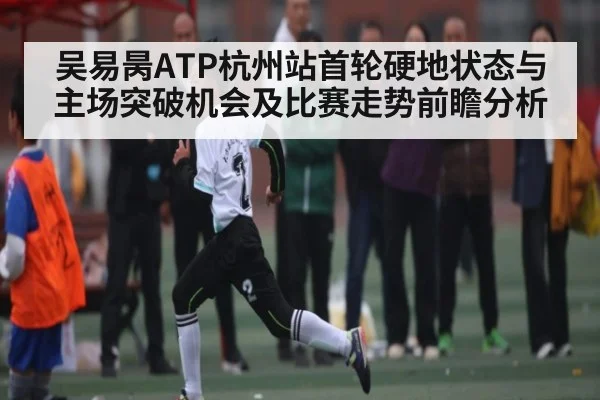 吴易昺ATP杭州站首轮硬地状态与主场突破机会及比赛走势前瞻分析 - kaiyun