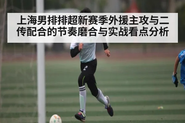 上海男排排超新赛季外援主攻与二传配合的节奏磨合与实战看点分析 - kaiyun