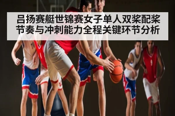 吕扬赛艇世锦赛女子单人双桨配桨节奏与冲刺能力全程关键环节分析